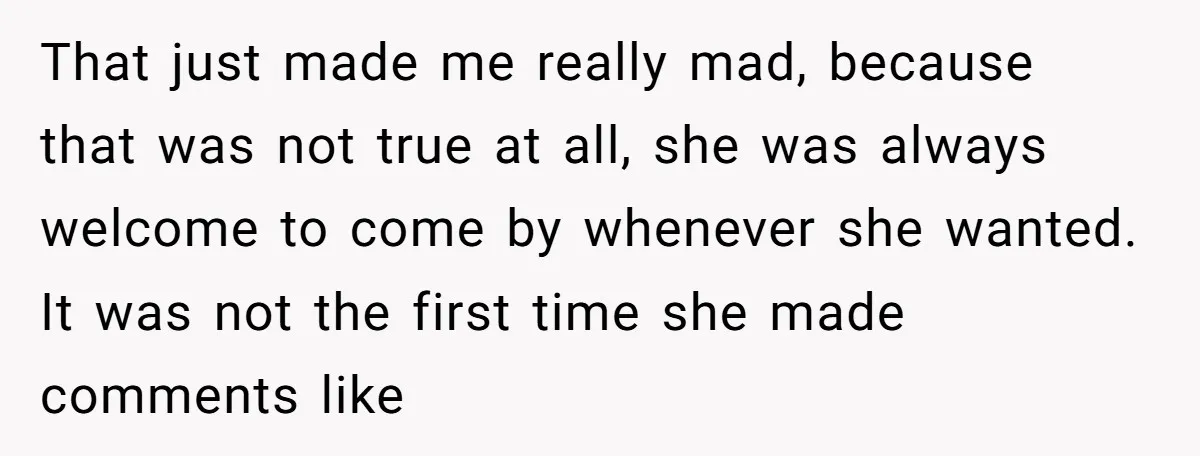 That just made me really mad, because that was not true at all, she was always welcome to come by whenever she wanted. It was not the first time she...