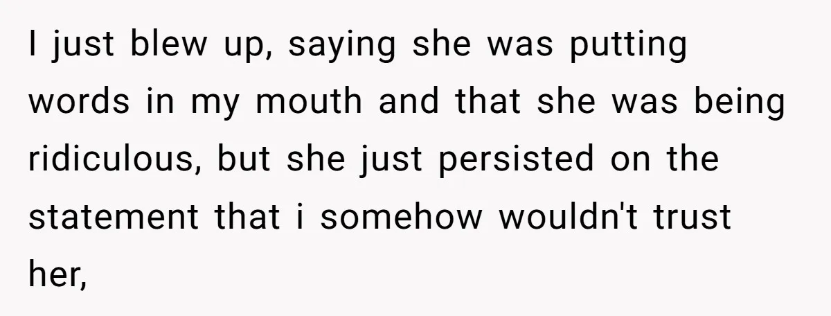 I just blew up, saying she was putting words in my mouth and that she was being ridiculous, but she just persisted on the statement that i somehow wouldn't trust...