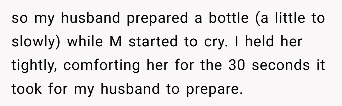 so my husband prepared a bottle (a little to slowly) while M started to cry. I held her tightly, comforting her for the 30 seconds it took for my husband...