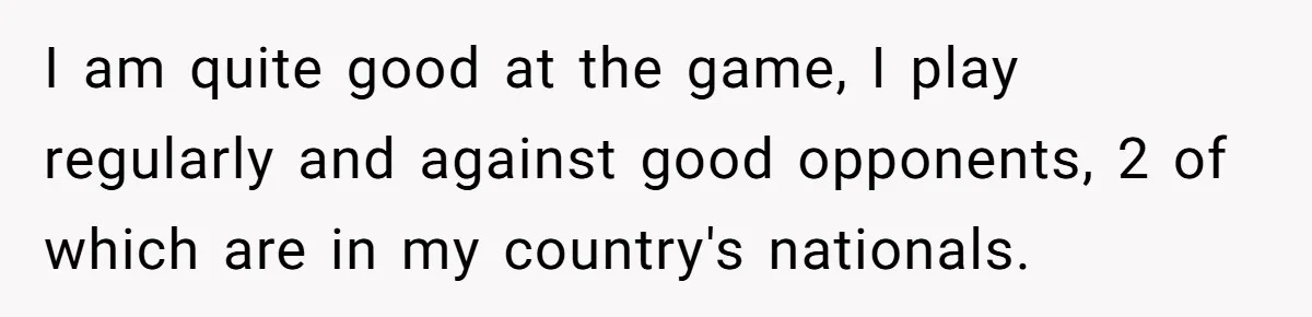 I am quite good at the game, I play regularly and against good opponents, 2 of which are in my country's nationals.