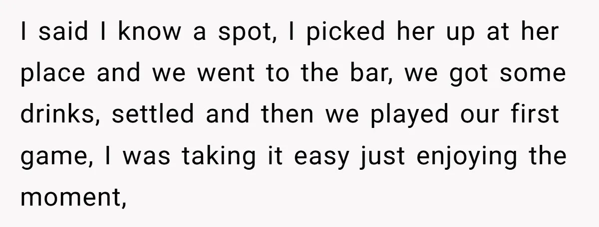 I said I know a spot, I picked her up at her place and we went to the bar, we got some drinks, settled and then we played our first...
