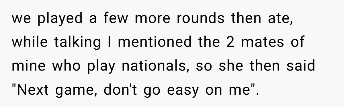 we played a few more rounds then ate, while talking I mentioned the 2 mates of mine who play nationals, so she then said "Next game, don't go easy on...