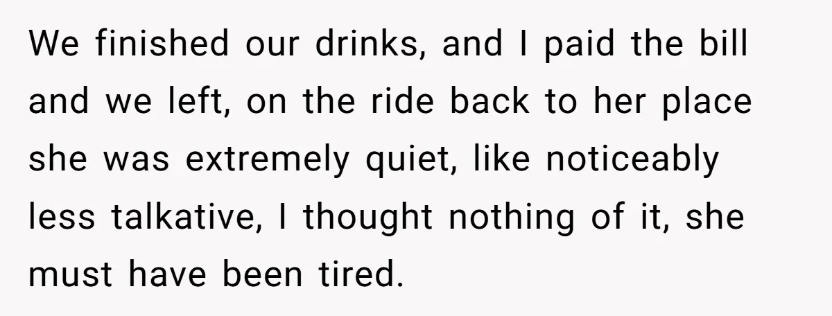 We finished our drinks, and I paid the bill and we left, on the ride back to her place she was extremely quiet, like noticeably less talkative, I thought nothing...