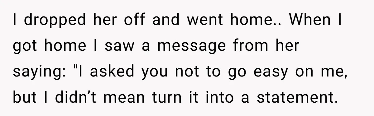 I dropped her off and went home.. When I got home I saw a message from her saying: "I asked you not to go easy on me, but I didn’t...