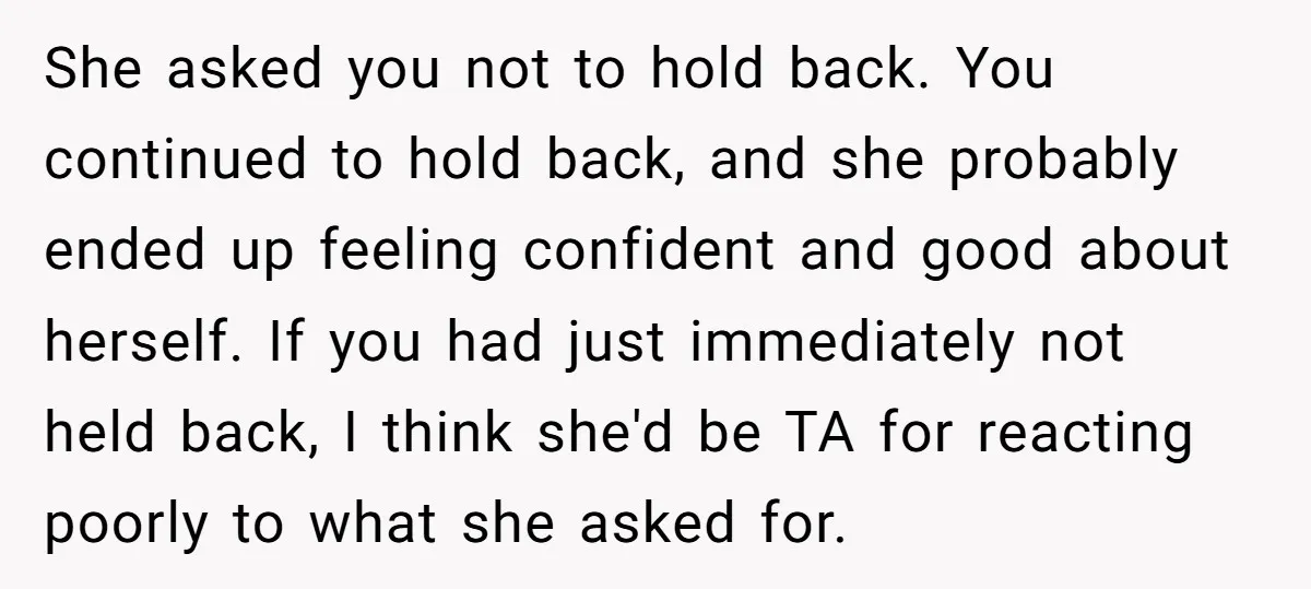 She asked you not to hold back. You continued to hold back, and she probably ended up feeling confident and good about herself. If you had just immediately not held...