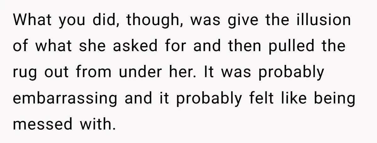 What you did, though, was give the illusion of what she asked for and then pulled the rug out from under her. It was probably embarrassing and it probably felt...