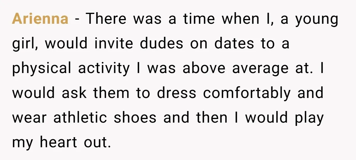 Arienna − There was a time when I, a young girl, would invite dudes on dates to a physical activity I was above average at. I would ask them to...