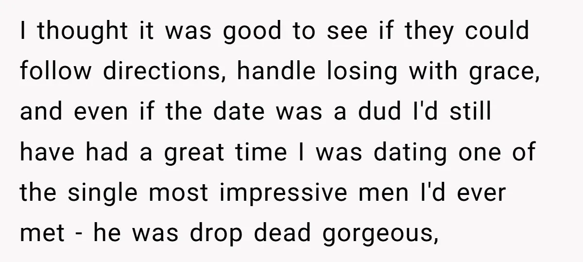 I thought it was good to see if they could follow directions, handle losing with grace, and even if the date was a dud I'd still have had a great...