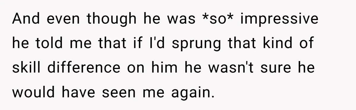 And even though he was *so* impressive he told me that if I'd sprung that kind of skill difference on him he wasn't sure he would have seen me again.