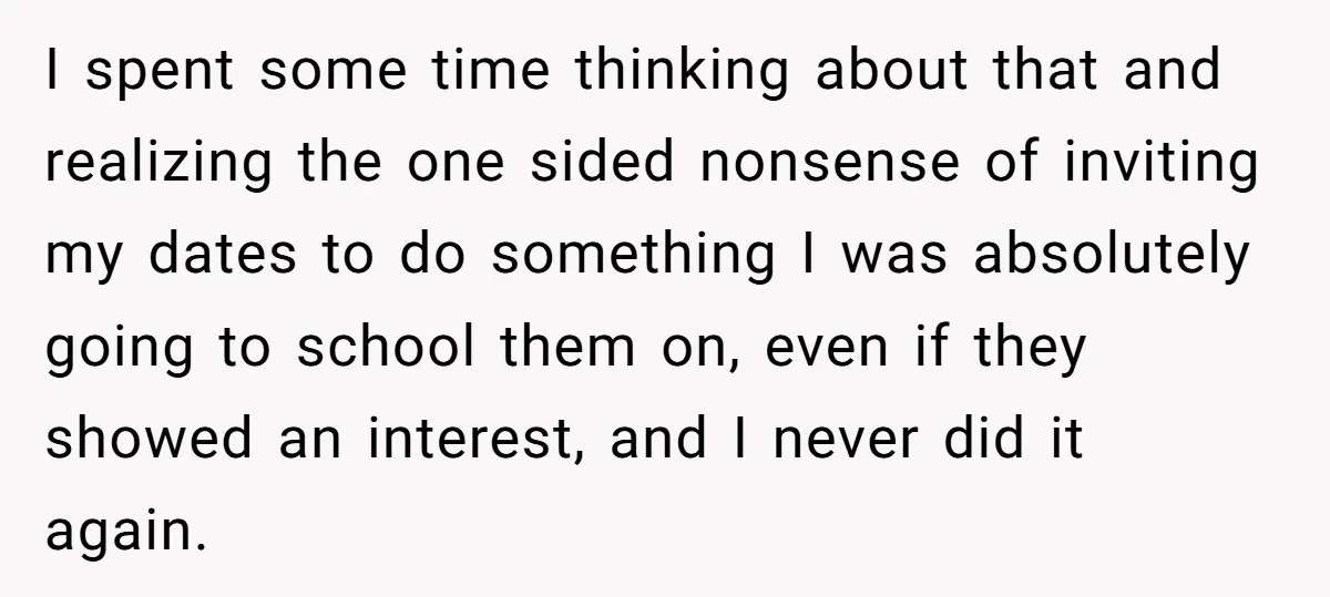 I spent some time thinking about that and realizing the one sided nonsense of inviting my dates to do something I was absolutely going to school them on, even if...