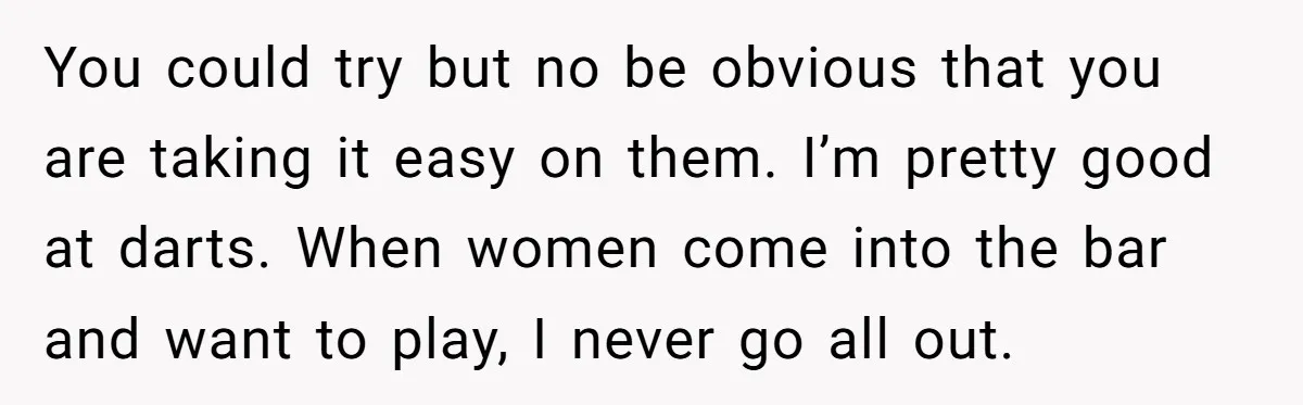 You could try but no be obvious that you are taking it easy on them. I’m pretty good at darts. When women come into the bar and want to play,...