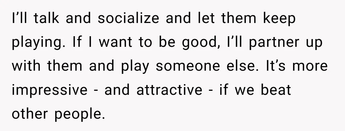 I’ll talk and socialize and let them keep playing. If I want to be good, I’ll partner up with them and play someone else. It’s more impressive - and attractive...