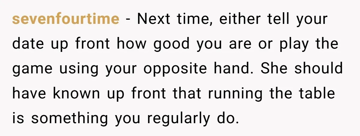 sevenfourtime − Next time, either tell your date up front how good you are or play the game using your opposite hand. She should have known up front that running...