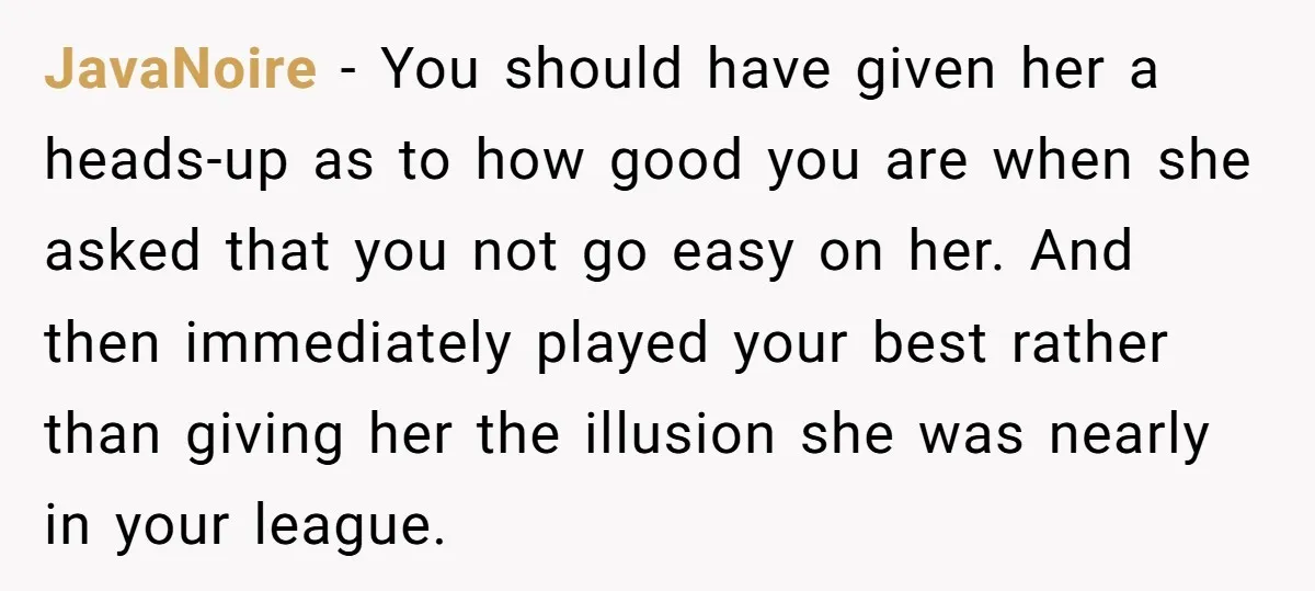 JavaNoire − You should have given her a heads-up as to how good you are when she asked that you not go easy on her. And then immediately played your...