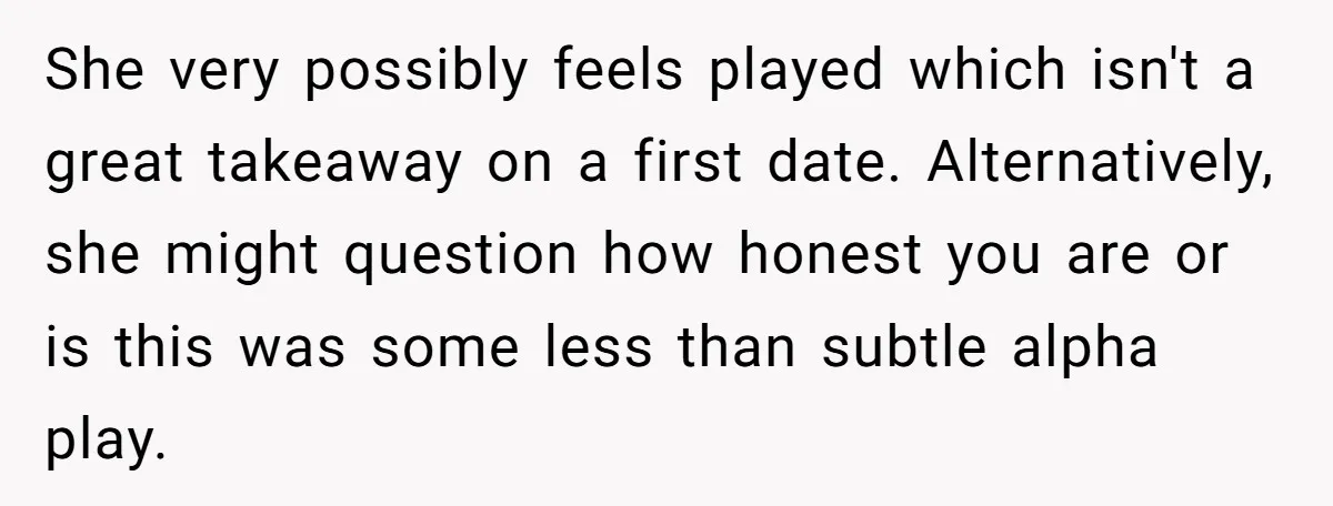 She very possibly feels played which isn't a great takeaway on a first date. Alternatively, she might question how honest you are or is this was some less than subtle...