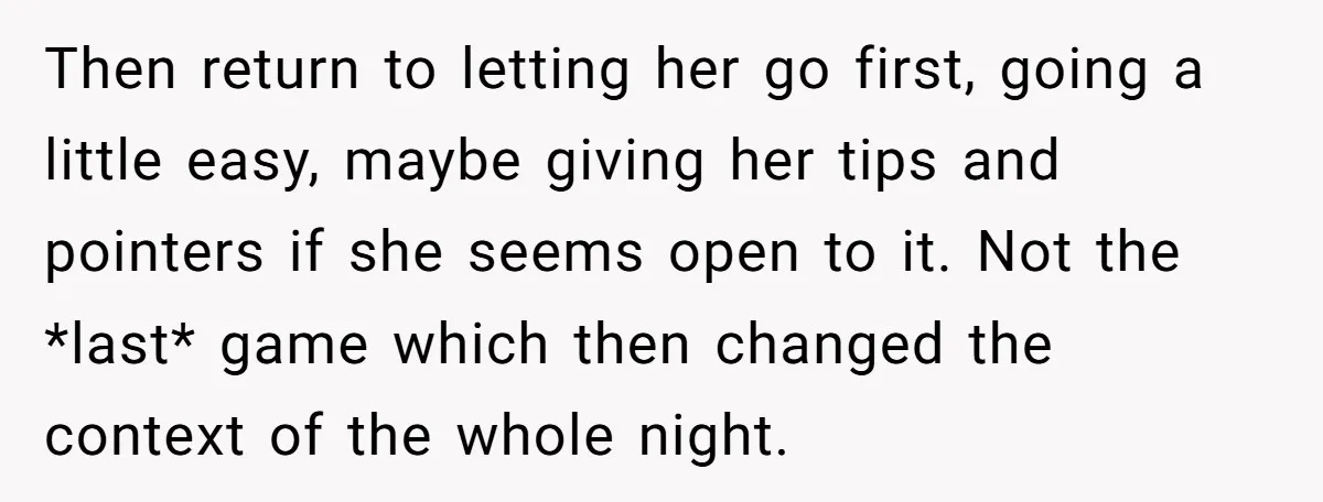 Then return to letting her go first, going a little easy, maybe giving her tips and pointers if she seems open to it. Not the *last* game which then changed...