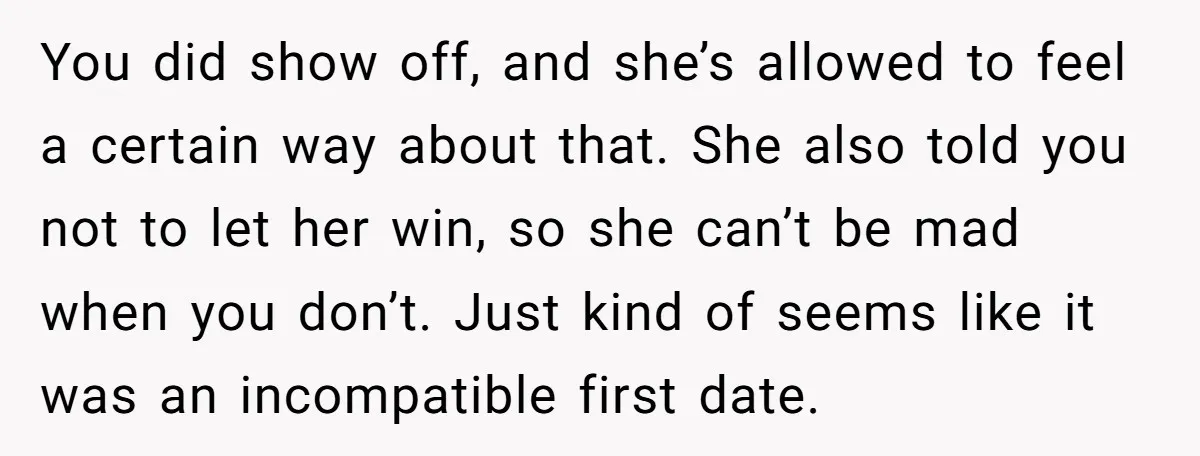 You did show off, and she’s allowed to feel a certain way about that. She also told you not to let her win, so she can’t be mad when you...