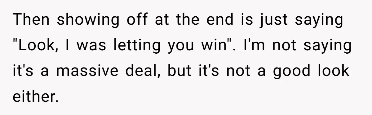 Then showing off at the end is just saying "Look, I was letting you win". I'm not saying it's a massive deal, but it's not a good look either.