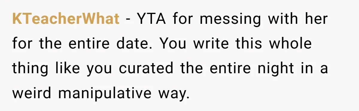 KTeacherWhat − YTA for messing with her for the entire date. You write this whole thing like you curated the entire night in a weird manipulative way.