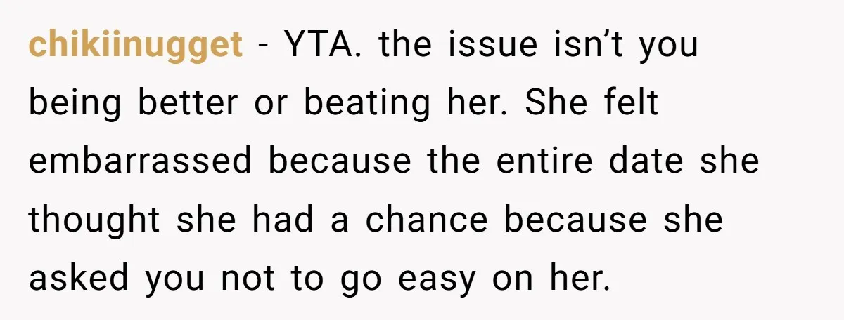 chikiinugget − YTA. the issue isn’t you being better or beating her. She felt embarrassed because the entire date she thought she had a chance because she asked you not...