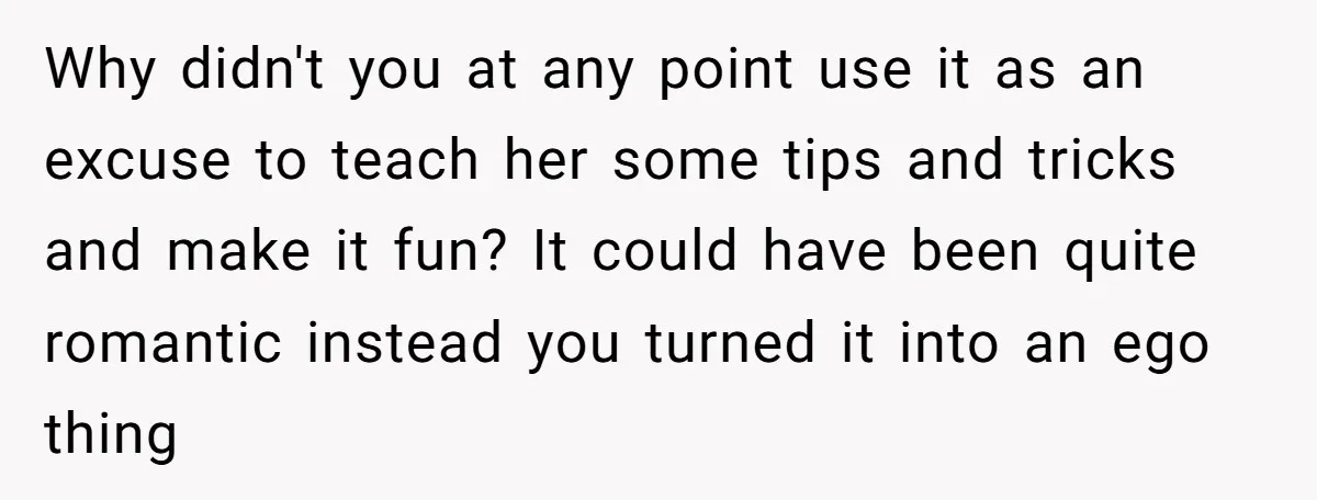 Why didn't you at any point use it as an excuse to teach her some tips and tricks and make it fun? It could have been quite romantic instead you...