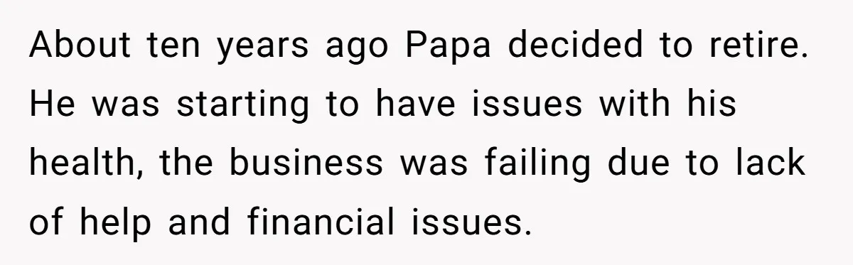 About ten years ago Papa decided to retire. He was starting to have issues with his health, the business was failing due to lack of help and financial issues.