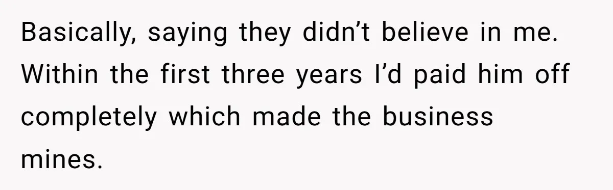 Basically, saying they didn’t believe in me. Within the first three years I’d paid him off completely which made the business mines.