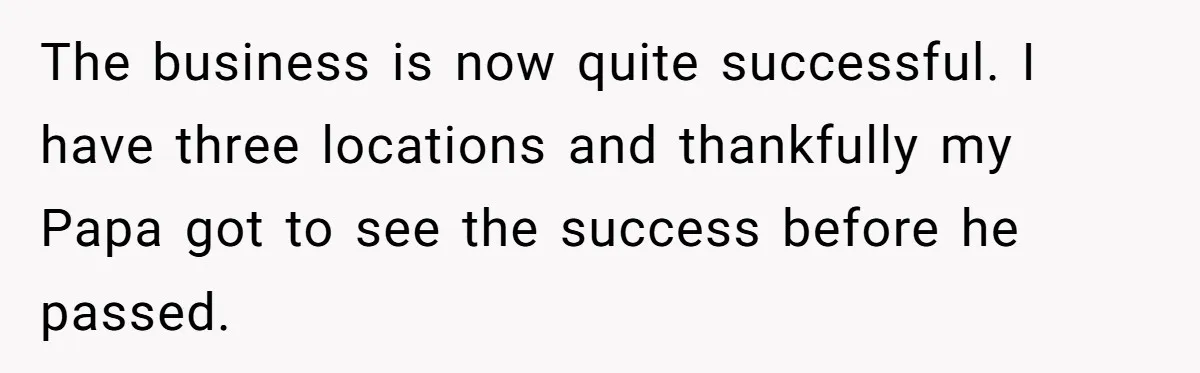 The business is now quite successful. I have three locations and thankfully my Papa got to see the success before he passed.