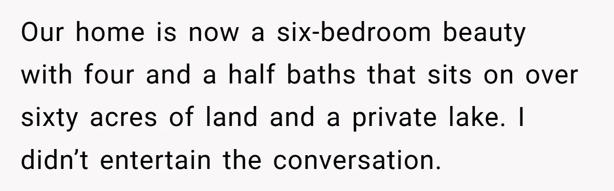 Our home is now a six-bedroom beauty with four and a half baths that sits on over sixty acres of land and a private lake. I didn’t entertain the conversation.