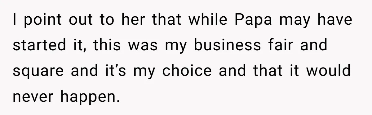 I point out to her that while Papa may have started it, this was my business fair and square and it’s my choice and that it would never happen.