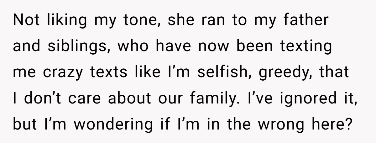 Not liking my tone, she ran to my father and siblings, who have now been texting me crazy texts like I’m selfish, greedy, that I don’t care about our family....