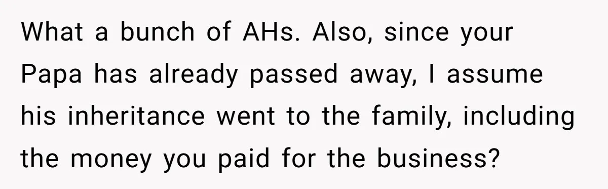 What a bunch of AHs. Also, since your Papa has already passed away, I assume his inheritance went to the family, including the money you paid for the business?