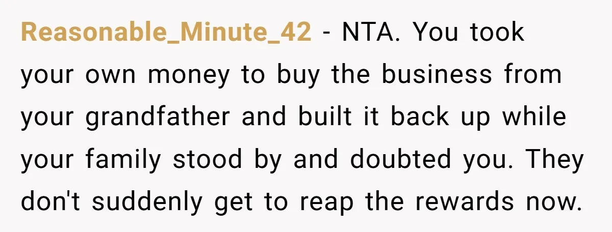 Reasonable_Minute_42 − NTA. You took your own money to buy the business from your grandfather and built it back up while your family stood by and doubted you. They don't...