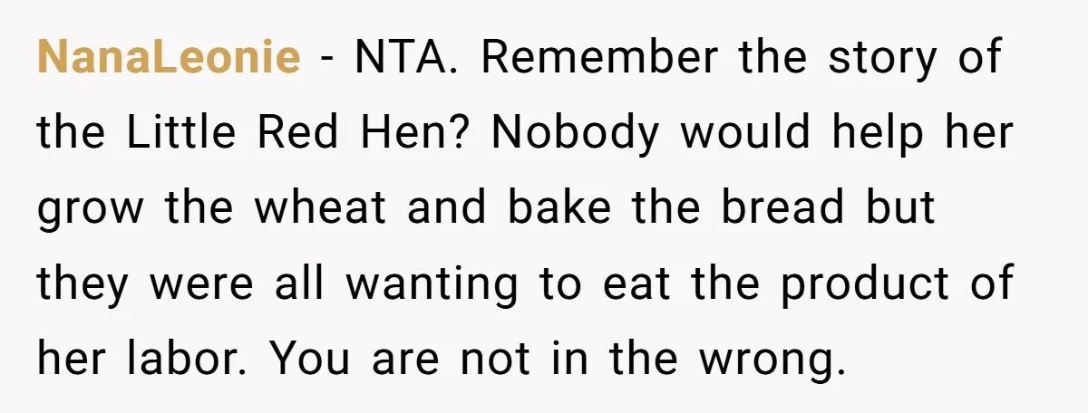 NanaLeonie − NTA. Remember the story of the Little Red Hen? Nobody would help her grow the wheat and bake the bread but they were all wanting to eat the...