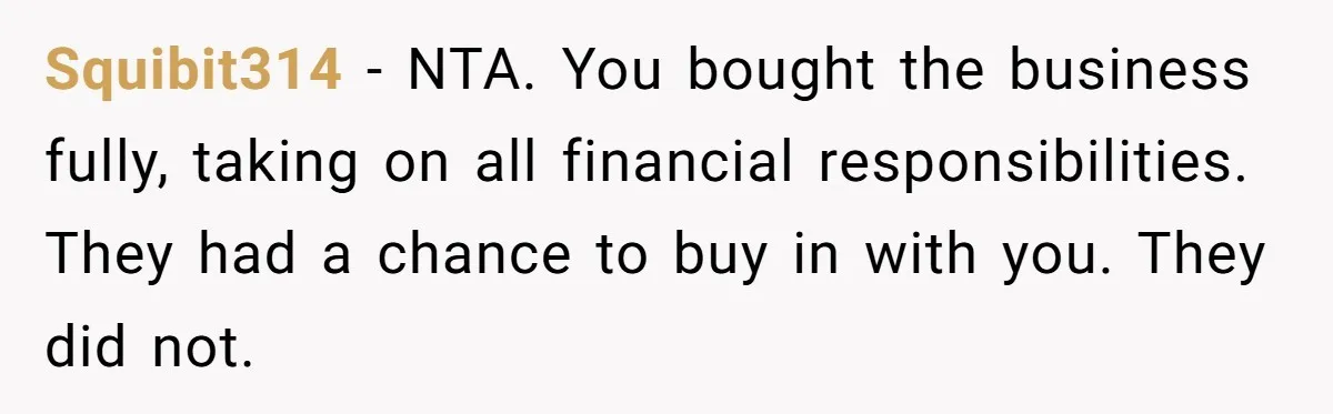 Squibit314 − NTA. You bought the business fully, taking on all financial responsibilities. They had a chance to buy in with you. They did not.