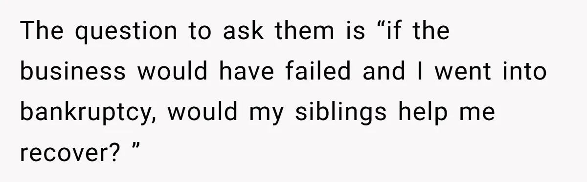 The question to ask them is “if the business would have failed and I went into bankruptcy, would my siblings help me recover? ”