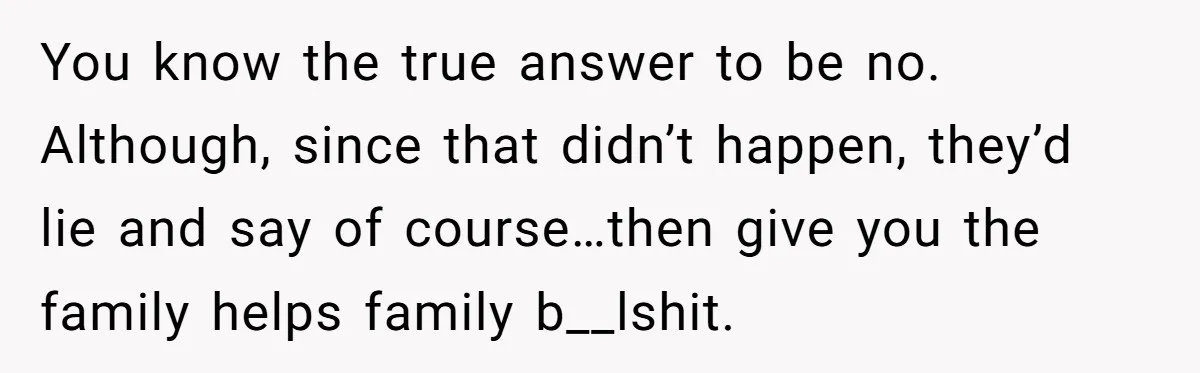 You know the true answer to be no. Although, since that didn’t happen, they’d lie and say of course…then give you the family helps family b__lshit.