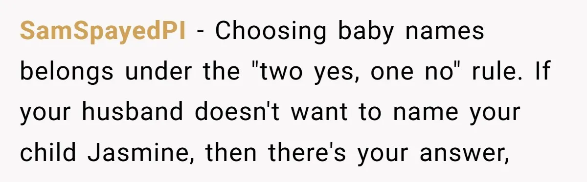 SamSpayedPI - Choosing baby names belongs under the "two yes, one no" rule. If your husband doesn't want to name your child Jasmine, then there's your answer,
