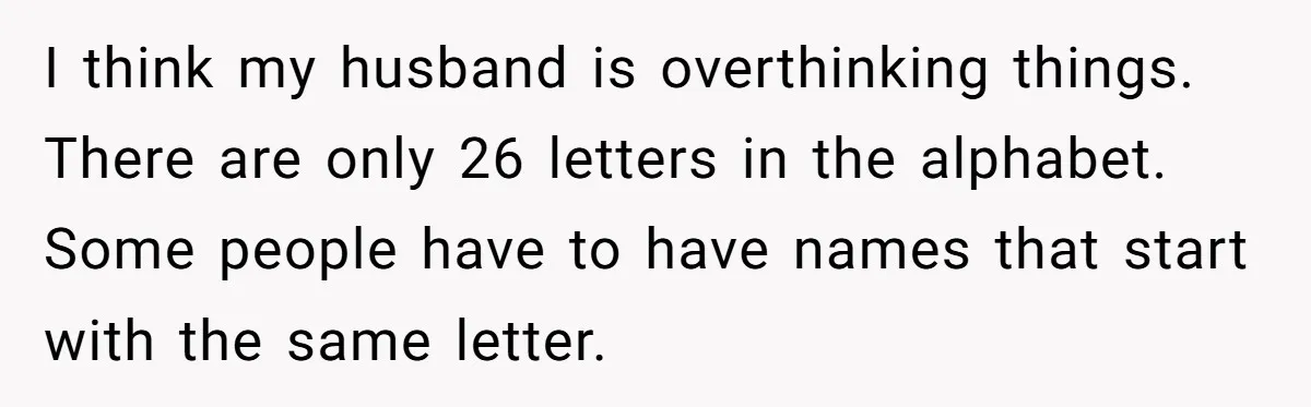 I think my husband is overthinking things. There are only 26 letters in the alphabet. Some people have to have names that start with the same letter.