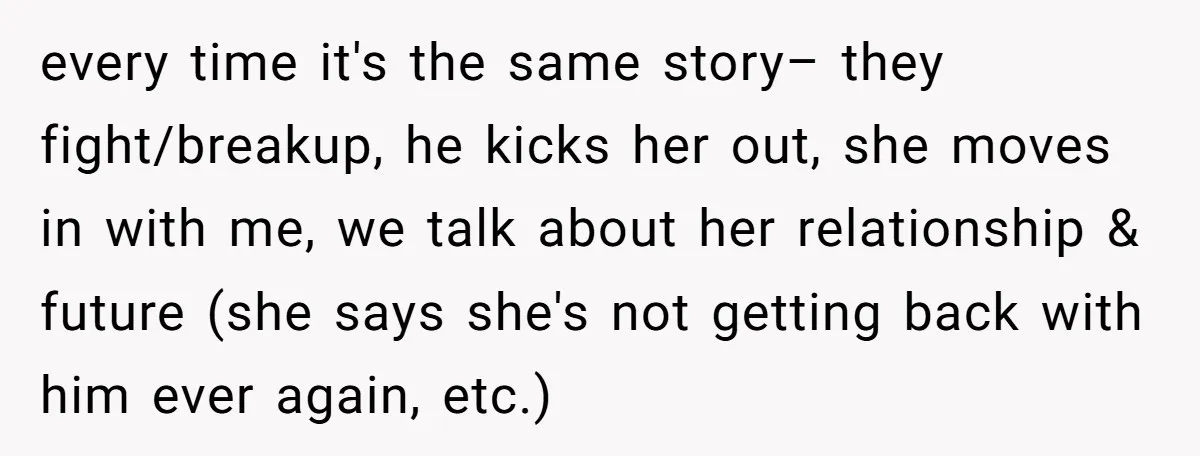 every time it's the same story– they fight/breakup, he kicks her out, she moves in with me, we talk about her relationship & future (she says she's not getting back...