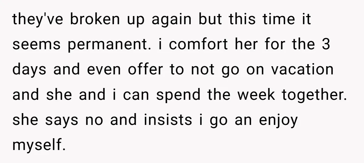 they've broken up again but this time it seems permanent. i comfort her for the 3 days and even offer to not go on vacation and she and i can...
