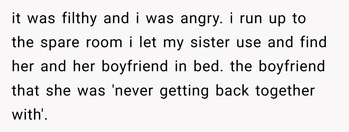 it was filthy and i was angry. i run up to the spare room i let my sister use and find her and her boyfriend in bed. the boyfriend that...