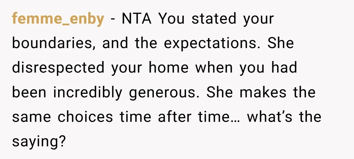 femme_enby − NTA You stated your boundaries, and the expectations. She disrespected your home when you had been incredibly generous. She makes the same choices time after time… what’s the...