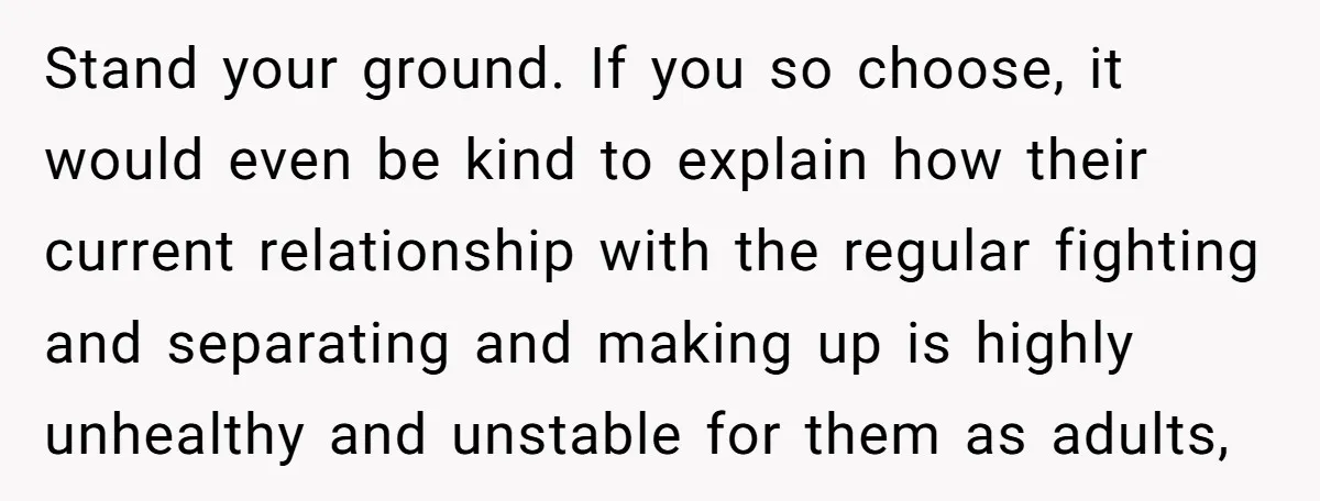 Stand your ground. If you so choose, it would even be kind to explain how their current relationship with the regular fighting and separating and making up is highly unhealthy...