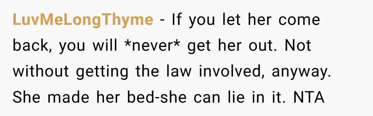 LuvMeLongThyme − If you let her come back, you will *never* get her out. Not without getting the law involved, anyway. She made her bed-she can lie in it. NTA