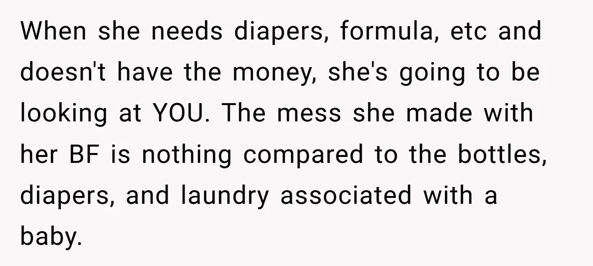 When she needs diapers, formula, etc and doesn't have the money, she's going to be looking at YOU. The mess she made with her BF is nothing compared to the...