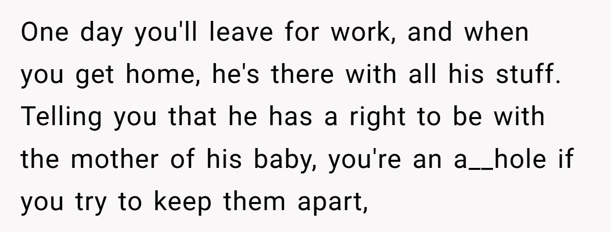One day you'll leave for work, and when you get home, he's there with all his stuff. Telling you that he has a right to be with the mother of...