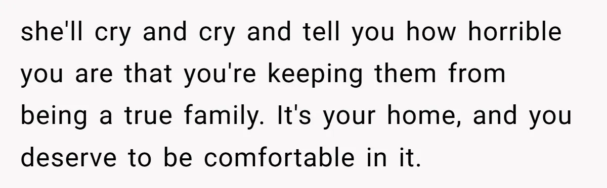 she'll cry and cry and tell you how horrible you are that you're keeping them from being a true family. It's your home, and you deserve to be comfortable in...
