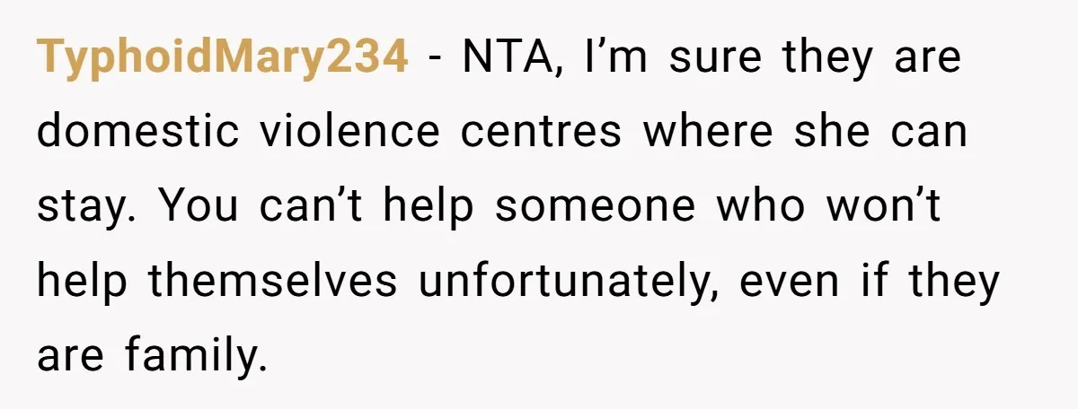 TyphoidMary234 − NTA, I’m sure they are domestic violence centres where she can stay. You can’t help someone who won’t help themselves unfortunately, even if they are family.