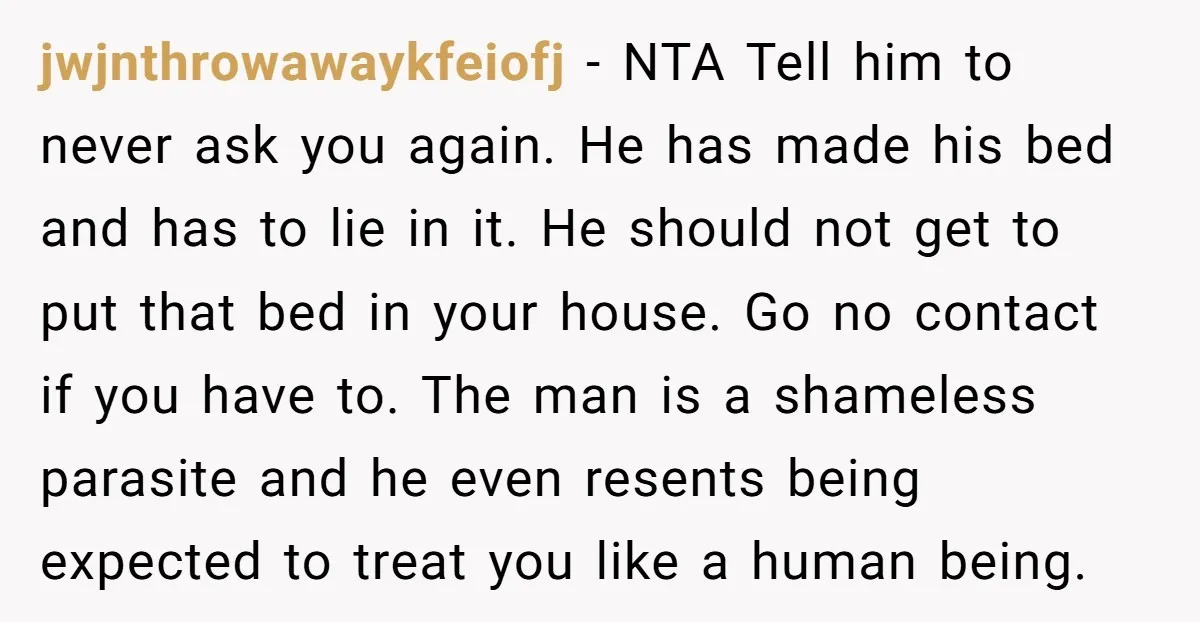 jwjnthrowawaykfeiofj - NTA Tell him to never ask you again. He has made his bed and has to lie in it. He should not get to put that bed in...